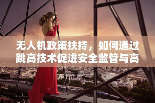 无人机政策扶持，如何通过跳高技术促进安全监管与高效应用？
