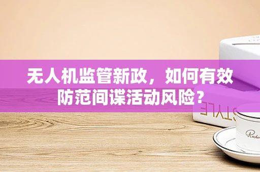 无人机监管新政，如何有效防范间谍活动风险？