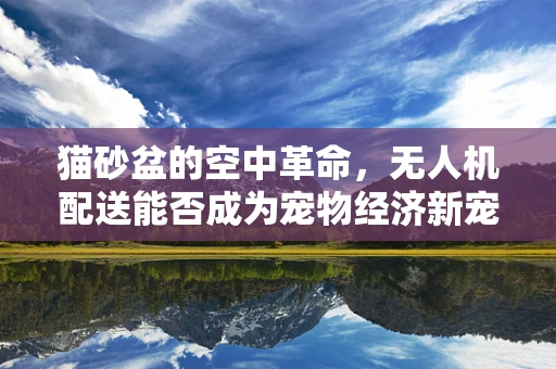 猫砂盆的空中革命，无人机配送能否成为宠物经济新宠？