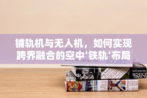 铺轨机与无人机，如何实现跨界融合的空中‘铁轨’布局？
