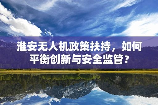 淮安无人机政策扶持，如何平衡创新与安全监管？