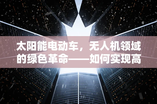 太阳能电动车，无人机领域的绿色革命——如何实现高效能、低成本的空中飞行？