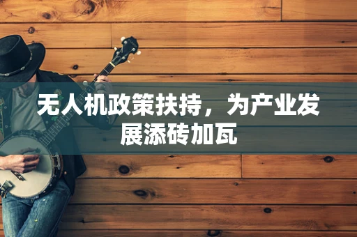 无人机政策扶持，为产业发展添砖加瓦