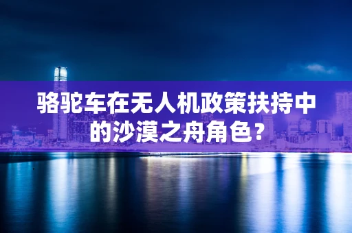 骆驼车在无人机政策扶持中的沙漠之舟角色？