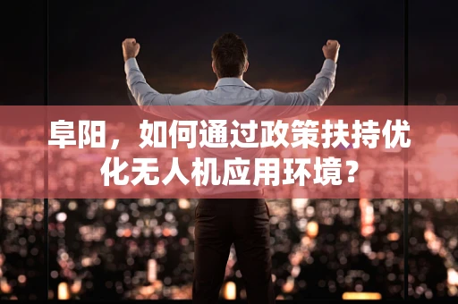 阜阳，如何通过政策扶持优化无人机应用环境？