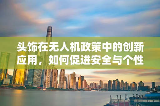 头饰在无人机政策中的创新应用，如何促进安全与个性化并进？