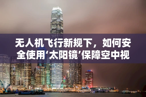 无人机飞行新规下，如何安全使用‘太阳镜’保障空中视野？