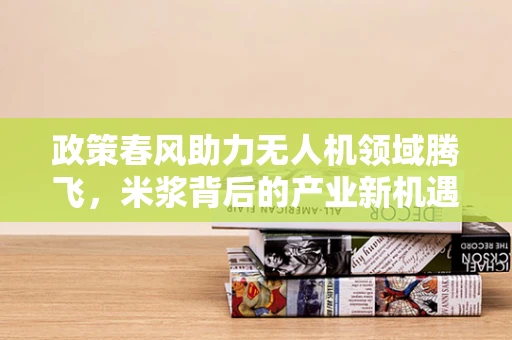 政策春风助力无人机领域腾飞，米浆背后的产业新机遇