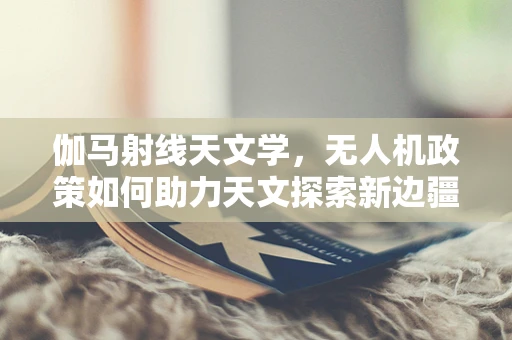 伽马射线天文学，无人机政策如何助力天文探索新边疆？