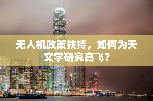 无人机政策扶持，如何为天文学研究高飞？