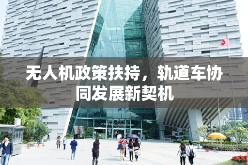 无人机政策扶持，轨道车协同发展新契机