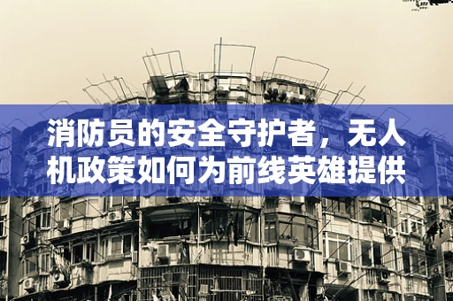 消防员的安全守护者，无人机政策如何为前线英雄提供空中支援？