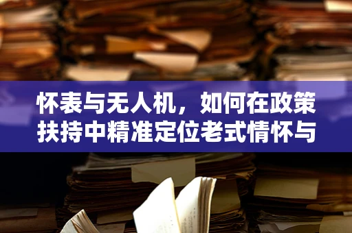 怀表与无人机，如何在政策扶持中精准定位老式情怀与现代科技的融合？
