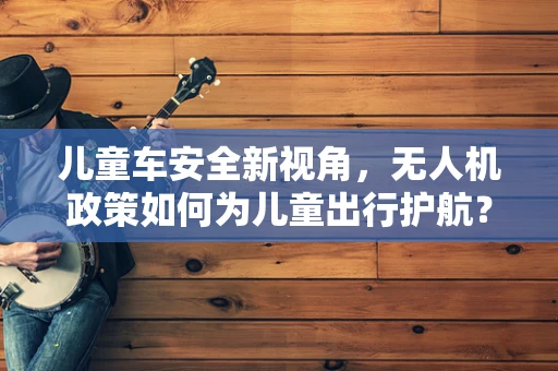 儿童车安全新视角，无人机政策如何为儿童出行护航？