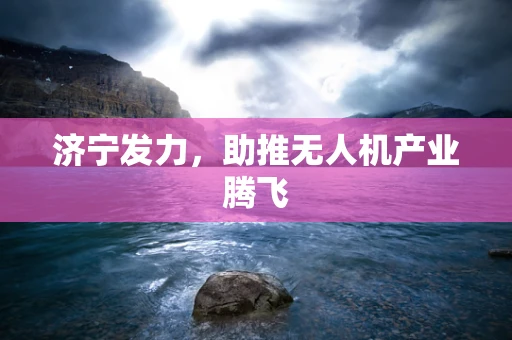 济宁发力，助推无人机产业腾飞