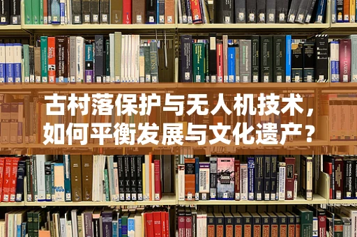 古村落保护与无人机技术，如何平衡发展与文化遗产？