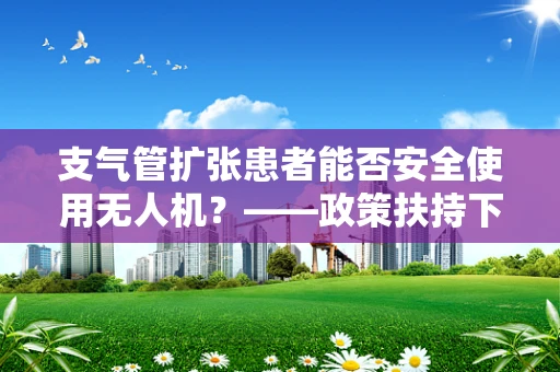 支气管扩张患者能否安全使用无人机？——政策扶持下的安全考量