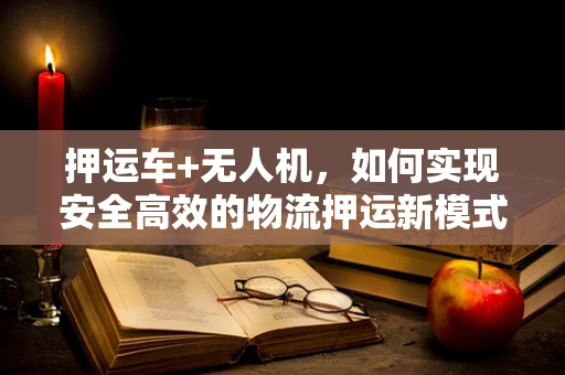 押运车+无人机，如何实现安全高效的物流押运新模式？