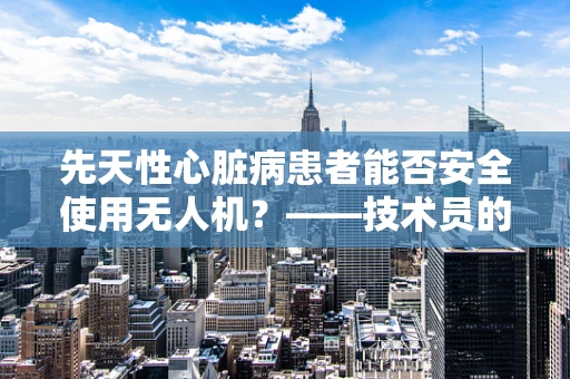 先天性心脏病患者能否安全使用无人机？——技术员的专业视角