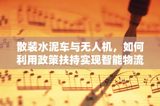 散装水泥车与无人机，如何利用政策扶持实现智能物流新篇章？