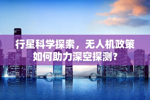 行星科学探索，无人机政策如何助力深空探测？