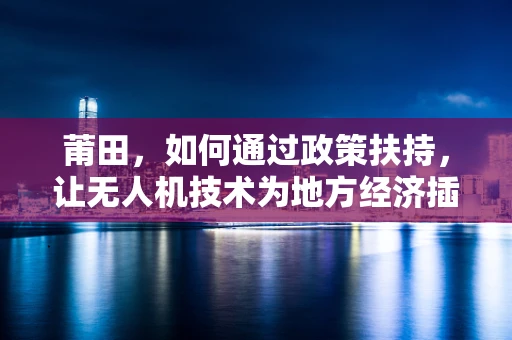 莆田，如何通过政策扶持，让无人机技术为地方经济插上翅膀？