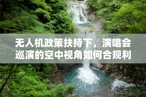 无人机政策扶持下，演唱会巡演的空中视角如何合规利用？