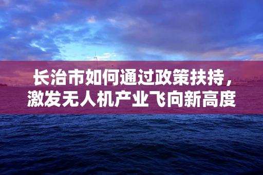 长治市如何通过政策扶持，激发无人机产业飞向新高度？