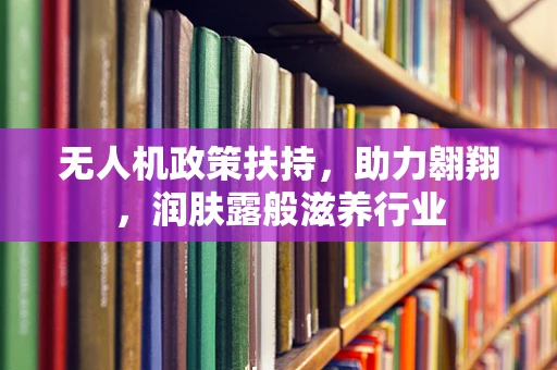 无人机政策扶持，助力翱翔，润肤露般滋养行业