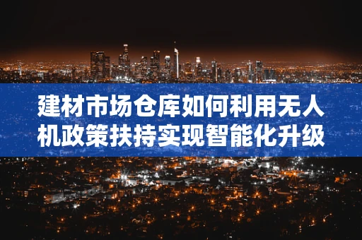 建材市场仓库如何利用无人机政策扶持实现智能化升级？