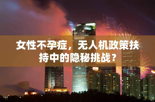 女性不孕症，无人机政策扶持中的隐秘挑战？