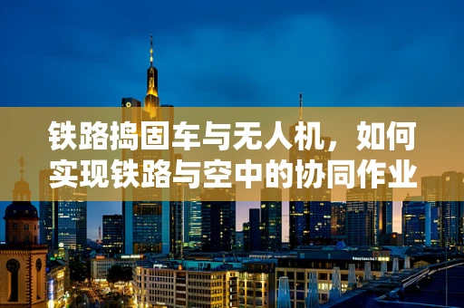 铁路捣固车与无人机，如何实现铁路与空中的协同作业？