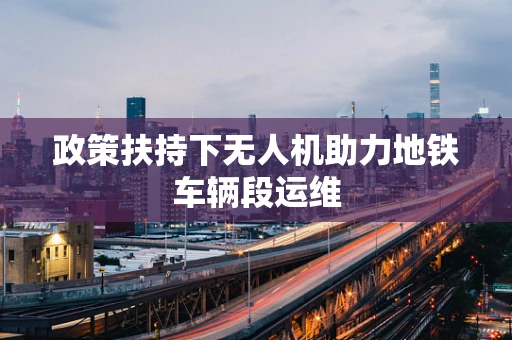 政策扶持下无人机助力地铁车辆段运维