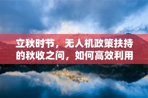 立秋时节，无人机政策扶持的秋收之问，如何高效利用农业无人机促进秋播精细化管理？