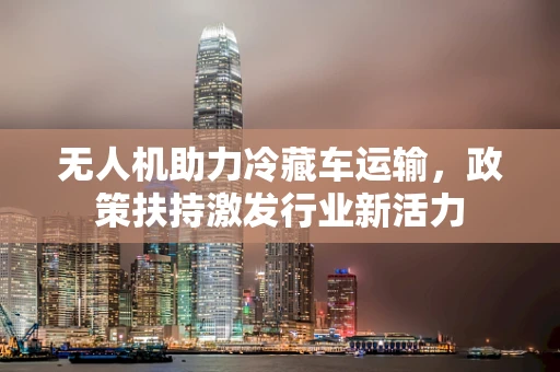 无人机助力冷藏车运输，政策扶持激发行业新活力