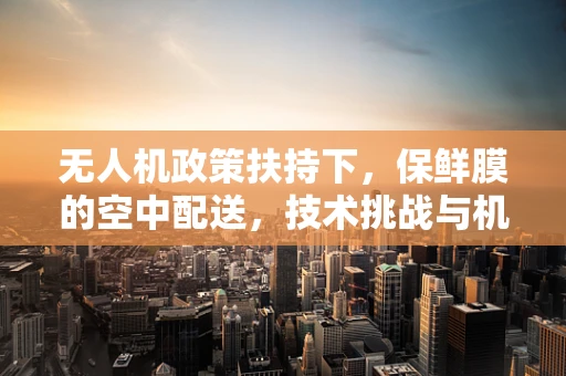无人机政策扶持下，保鲜膜的空中配送，技术挑战与机遇？