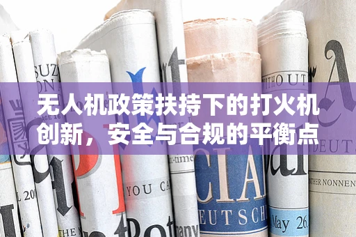 无人机政策扶持下的打火机创新，安全与合规的平衡点何在？