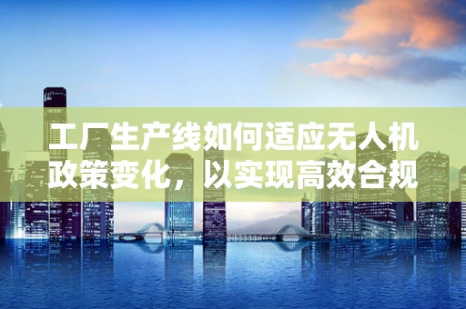 工厂生产线如何适应无人机政策变化，以实现高效合规生产？
