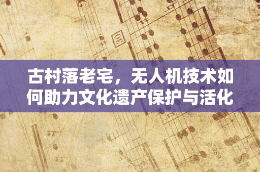 古村落老宅，无人机技术如何助力文化遗产保护与活化？