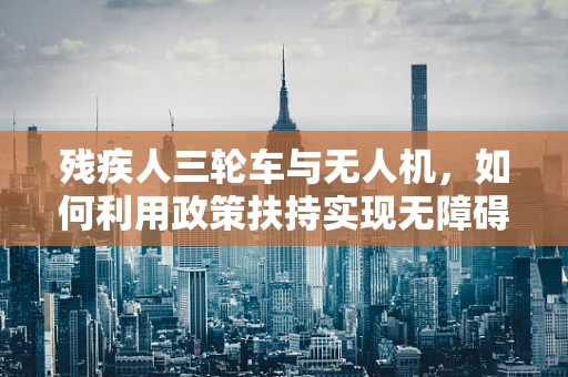 残疾人三轮车与无人机，如何利用政策扶持实现无障碍出行新篇章？