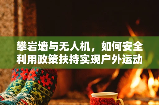 攀岩墙与无人机，如何安全利用政策扶持实现户外运动新体验？