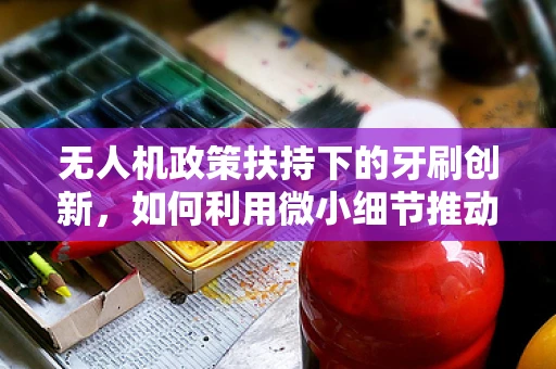 无人机政策扶持下的牙刷创新，如何利用微小细节推动行业革新？