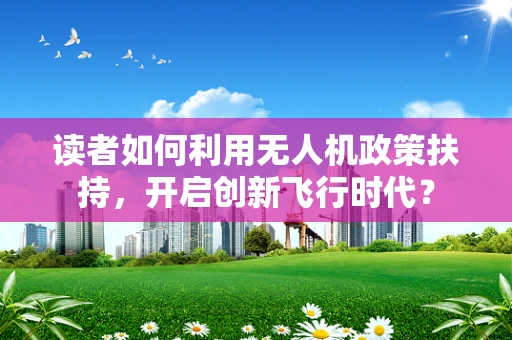读者如何利用无人机政策扶持，开启创新飞行时代？