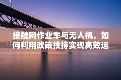 接触网作业车与无人机，如何利用政策扶持实现高效运维新篇章？
