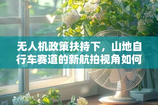 无人机政策扶持下，山地自行车赛道的新航拍视角如何合规利用？