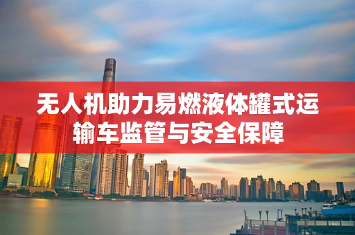 无人机助力易燃液体罐式运输车监管与安全保障