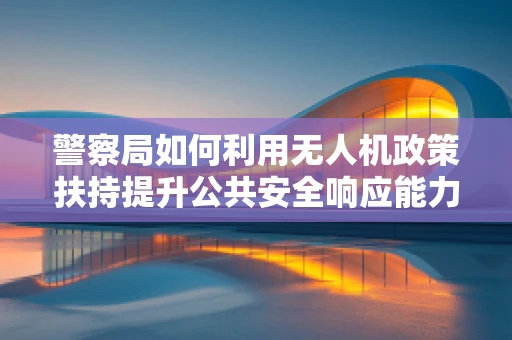 警察局如何利用无人机政策扶持提升公共安全响应能力？