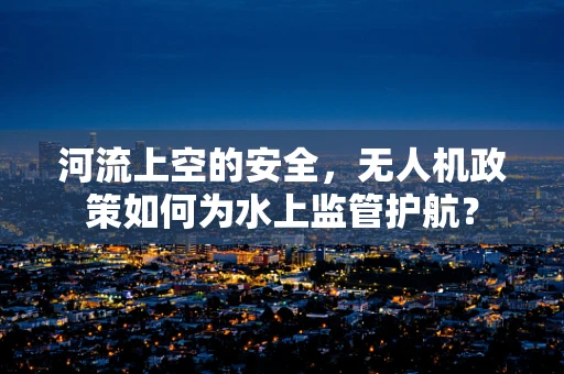河流上空的安全，无人机政策如何为水上监管护航？
