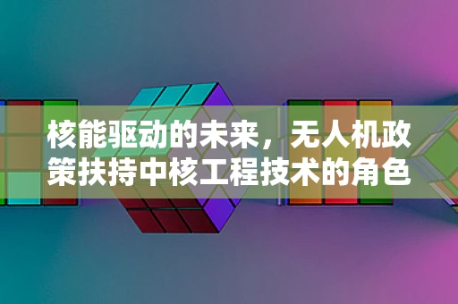 核能驱动的未来，无人机政策扶持中核工程技术的角色与挑战？