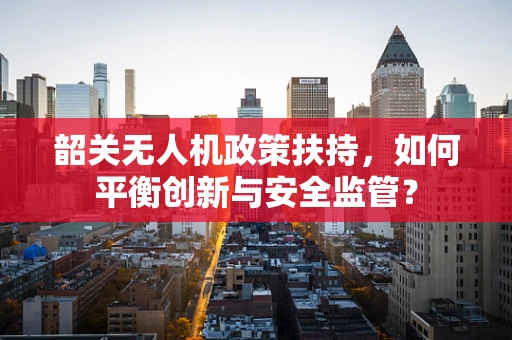 韶关无人机政策扶持，如何平衡创新与安全监管？